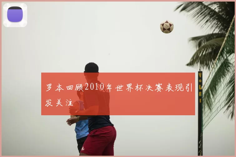 罗本回顾2010年世界杯决赛表现引发关注