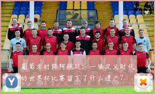 葡萄牙对阵阿根廷：一场定义时代的世界杯比赛留下了什么遗产？